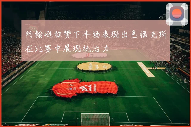 约翰逊称赞下半场表现出色福克斯在比赛中展现统治力