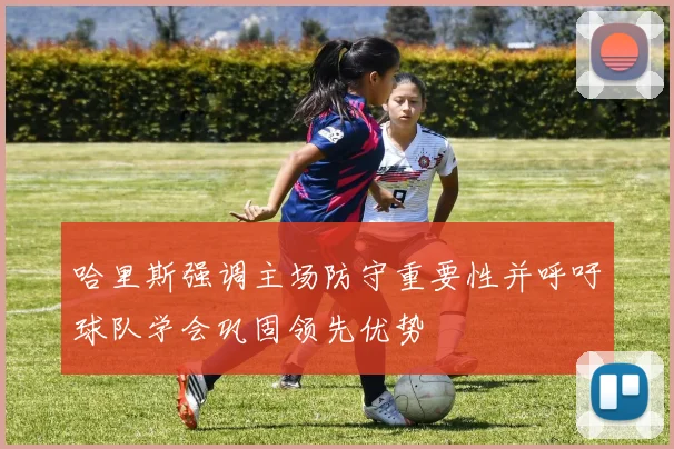 哈里斯强调主场防守重要性并呼吁球队学会巩固领先优势