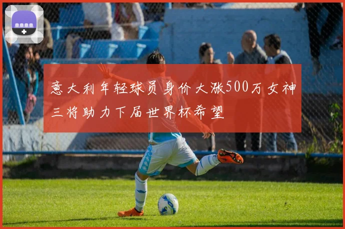 意大利年轻球员身价大涨500万女神三将助力下届世界杯希望