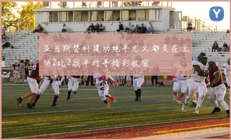 亚当斯替补建功绝平尤文都灵在主场2比2战平对手精彩收官