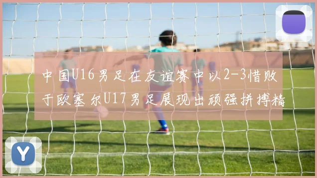 中国U16男足在友谊赛中以2-3惜败于欧塞尔U17男足展现出顽强拼搏精神