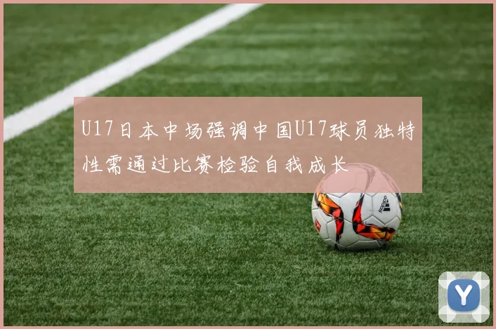U17日本中场强调中国U17球员独特性需通过比赛检验自我成长