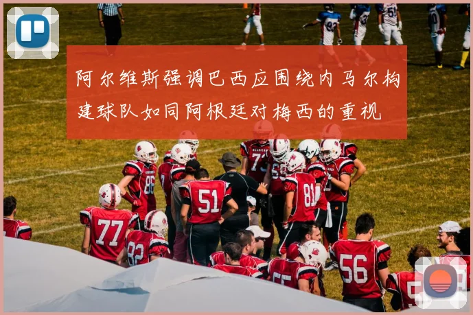 阿尔维斯强调巴西应围绕内马尔构建球队如同阿根廷对梅西的重视