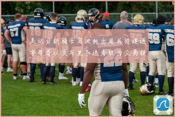 美记分析骑士若次轮出局或将追逐字母哥以莫布里和选秀权为交易核心