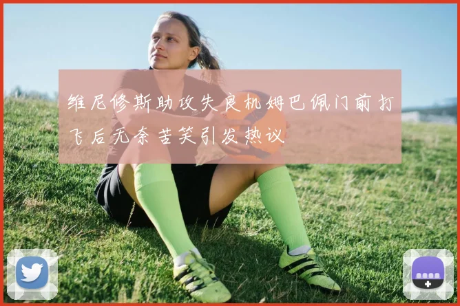 维尼修斯助攻失良机姆巴佩门前打飞后无奈苦笑引发热议