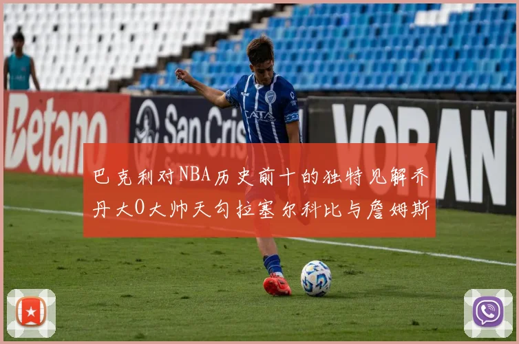 巴克利对NBA历史前十的独特见解乔丹大O大帅天勾拉塞尔科比与詹姆斯排名分析