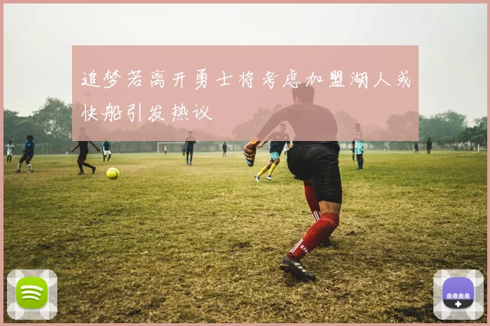追梦若离开勇士将考虑加盟湖人或快船引发热议