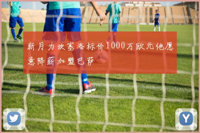 新月为坎塞洛标价1000万欧元他愿意降薪加盟巴萨