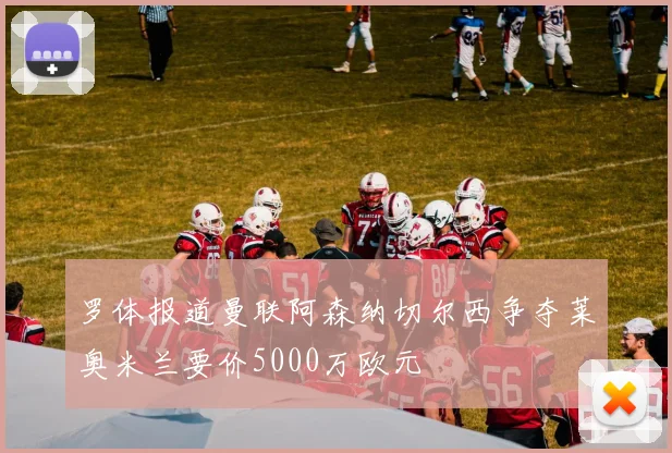 罗体报道曼联阿森纳切尔西争夺莱奥米兰要价5000万欧元