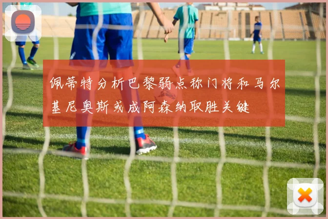 佩蒂特分析巴黎弱点称门将和马尔基尼奥斯或成阿森纳取胜关键