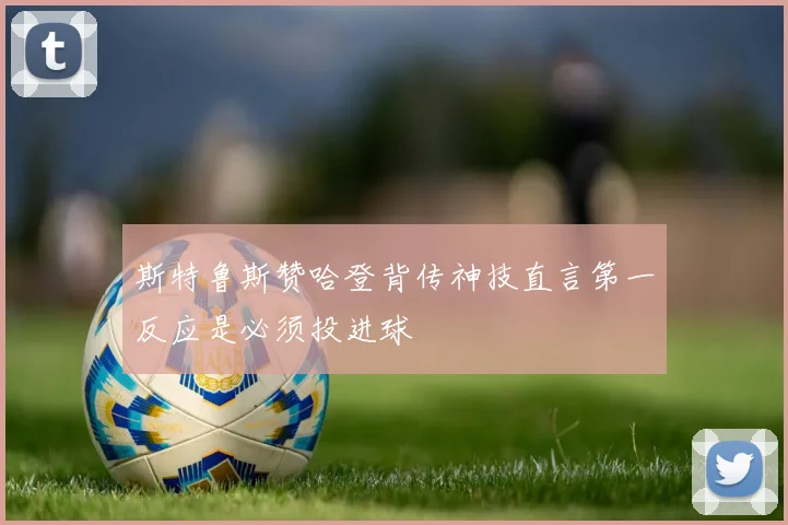 斯特鲁斯赞哈登背传神技直言第一反应是必须投进球