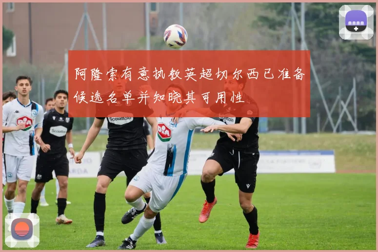阿隆索有意执教英超切尔西已准备候选名单并知晓其可用性