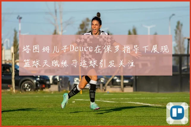 塔图姆儿子Deuce在保罗指导下展现篮球天赋练习运球引发关注