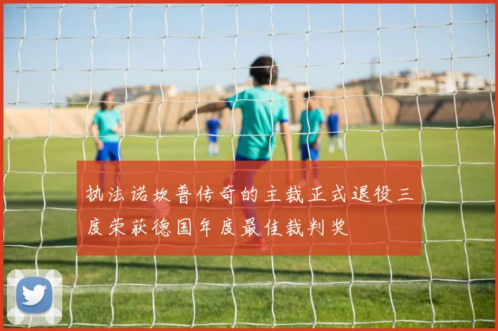 执法诺坎普传奇的主裁正式退役三度荣获德国年度最佳裁判奖