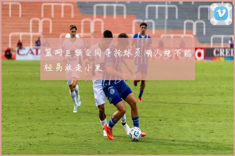 篮网巨额合同争抢球员湖人绝不能轻易放走小里