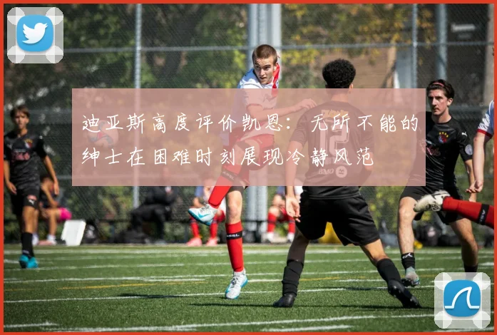 迪亚斯高度评价凯恩：无所不能的绅士在困难时刻展现冷静风范