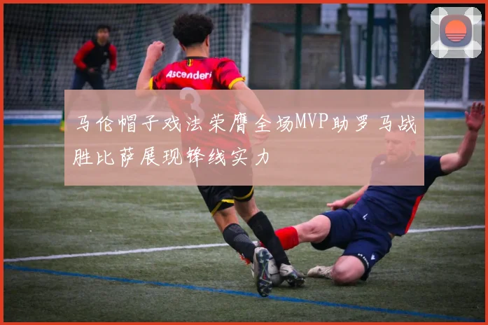 马伦帽子戏法荣膺全场MVP助罗马战胜比萨展现锋线实力