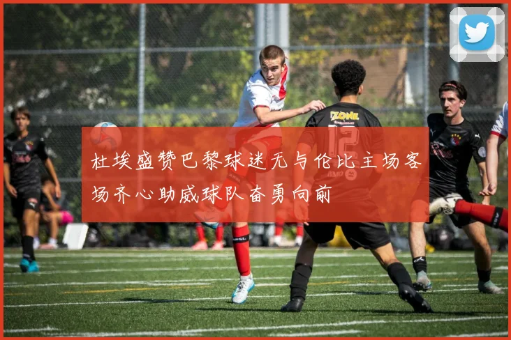 杜埃盛赞巴黎球迷无与伦比主场客场齐心助威球队奋勇向前