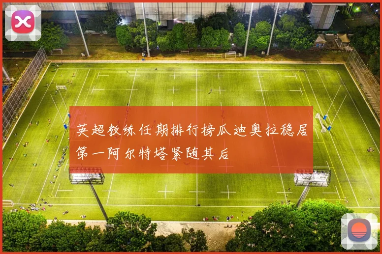 英超教练任期排行榜瓜迪奥拉稳居第一阿尔特塔紧随其后