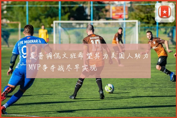 夏普调侃文班希望其为美国人助力MVP争夺战尽早实现